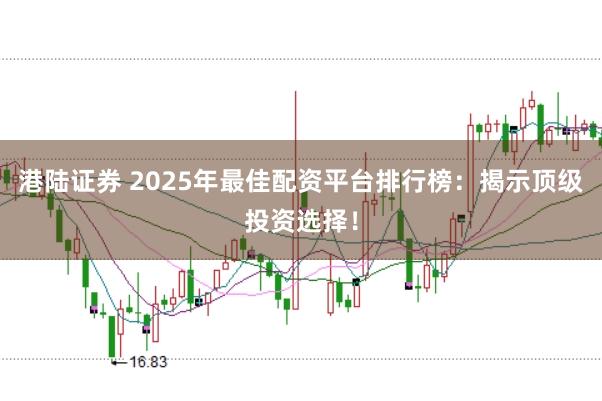 港陆证券 2025年最佳配资平台排行榜：揭示顶级投资选择！