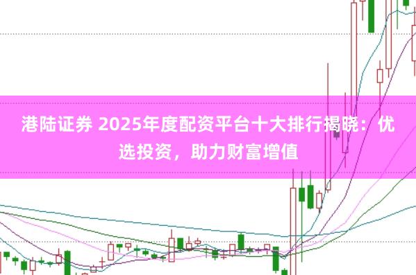 港陆证券 2025年度配资平台十大排行揭晓：优选投资，助力财富增值