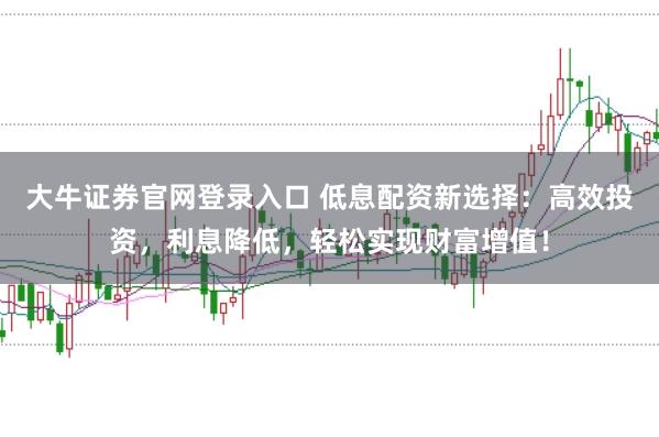 大牛证券官网登录入口 低息配资新选择：高效投资，利息降低，轻松实现财富增值！