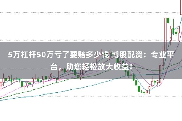 5万杠杆50万亏了要赔多少钱 博股配资：专业平台，助您轻松放大收益！