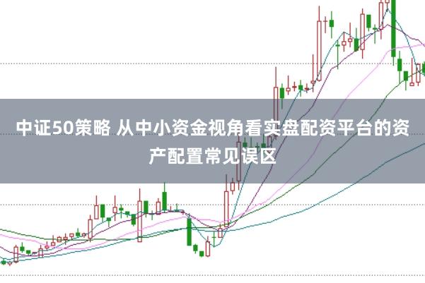 中证50策略 从中小资金视角看实盘配资平台的资产配置常见误区